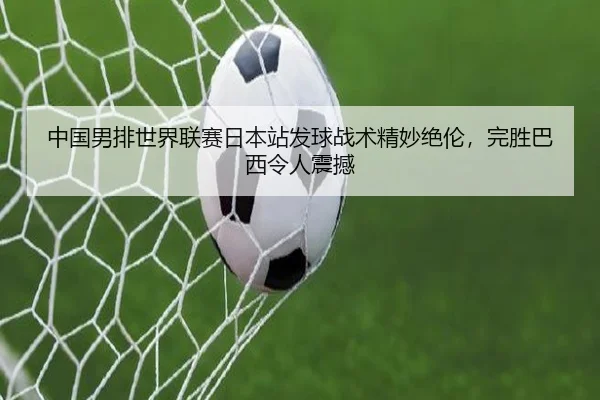 中国男排世界联赛日本站发球战术精妙绝伦，完胜巴西令人震撼