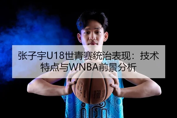张子宇U18世青赛统治表现：技术特点与WNBA前景分析