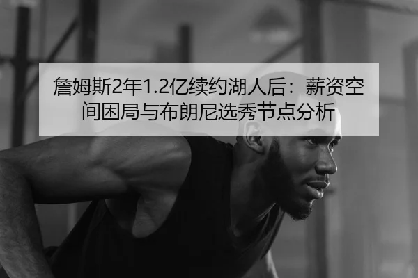 詹姆斯2年1.2亿续约湖人后：薪资空间困局与布朗尼选秀节点分析
